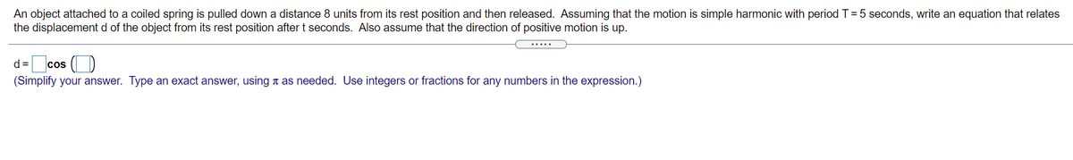 An object attached to a coiled spring is pulled down a distance 8 units from its rest position and then released. Assuming that the motion is simple harmonic with period T= 5 seconds, write an equation that relates
the displacement d of the object from its rest position after t seconds. Also assume that the direction of positive motion is up.
.....
d= cos ()
(Simplify your answer. Type an exact answer, using t as needed. Use integers or fractions for any numbers in the expression.)
