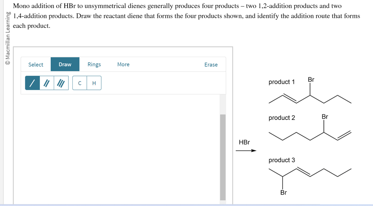 O Macmillan Learning
Mono addition of HBr to unsymmetrical dienes generally produces four products – two 1,2-addition products and two
1,4-addition products. Draw the reactant diene that forms the four products shown, and identify the addition route that forms
each product.
Select
Draw
Rings
C H
More
Erase
HBr
product 1
product 2
product 3
Br
Br
Br