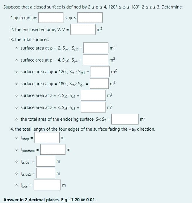 Suppose that a closed surface is defined by 2 s ps 4, 120° s p s 180°, 2szs 3. Determine:
1. p in radian:
2. the enclosed volume, V: V =
m3
3. the total surfaces.
o surface area at p = 2, Sp2: Sp2 =
m2
%3!
o surface area at p = 4, Sp4: Sp4 =
m2
%3D
%3!
o surface area at p = 120°, So1: So1
m2
o surface area at p = 180°, Sp2: Sp2
m2
%3D
%3D
o surface area at z = 2, S22: S22 =
m2
%3D
o surface area at z = 3, S23: S23 =
m2
%3D
o the total area of the enclosing surface, St: St =
m2
4. the total length of the four edges of the surface facing the +a, direction.
o lotop =
o lobottom
o Izside1 =
o Izside2 =
m
o kotal
%3D
Answer in 2 decimal places. E.g.: 1.20 @ 0.01.
