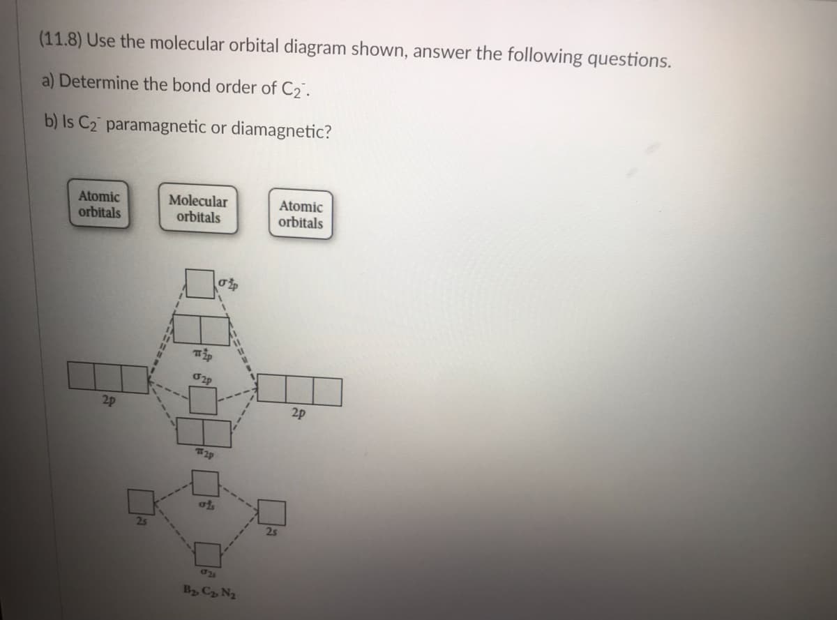 (11.8) Use the molecular orbital diagram shown, answer the following questions.
a) Determine the bond order of C₂.
b) Is C₂ paramagnetic or diamagnetic?
Atomic
orbitals
2p
2s
Molecular
orbitals
Tip
2p
#2p
ats
σp
025
B₂, C₂ N₂
2s
Atomic
orbitals
2p