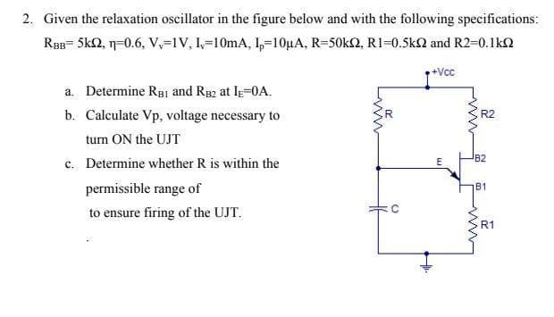 2. Given the relaxation oscillator in the figure below and with the following specifications:
RBB= 5kQ, n=0.6, V,=1V, 1=10mA, 1,=10µA, R=50k2, R1=0.5kQ and R2=0.1ko
+Vcc
a. Determine RgBI and R82 at IE=0A.
b. Calculate Vp, voltage necessary to
R2
turn ON the UJT
B2
c. Determine whether R is within the
permissible range of
B1
to ensure firing of the UJT.
R1
