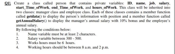 Q1 Create a class called person that contains private variables: ID, name, job, salary,
start_Time ofWork, end Time ofWork, and hours ofWork. This class will be inherited into
two classes: manager class and employee class. Each of these classes contains a member function
called getdata() to display the person's information with position and a member function called
getAnnualSalary() to display the manager's annual salary with 10% bonus and the employee's
annual salary.
By following the conditions below:
1.
Name variable must be at least 2 characters.
2.
3.
Salary variable between 300 - 500.
Works hours must be 6 hours.
Working hours should be between 8 a.m. and 2 p.m.
4.
