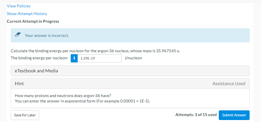 View Policies
Show Attempt History
Current Attempt in Progress
Your answer is incorrect.
Calculate the binding energy per nucleon for the argon-36 nucleus, whose mass is 35.967545 u.
The binding energy per nucleon: i 1.59E-19
J/nucleon
eTextbook and Media
Hint
Assistance Used
How many protons and neutrons does argon-36 have?
You can enter the answer in exponential form (For example 0.00001 = 1E-5).
Save for Later
Attempts: 3 of 15 used Submit Answer
