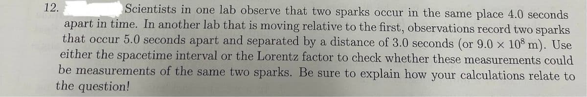 12.
Scientists in one lab observe that two sparks occur in the same place 4.0 seconds
apart in time. In another lab that is moving relative to the first, observations record two sparks
that occur 5.0 seconds apart and separated by a distance of 3.0 seconds (or 9.0 × 108 m). Use
either the spacetime interval or the Lorentz factor to check whether these measurements could
be measurements of the same two sparks. Be sure to explain how your calculations relate to
the question!