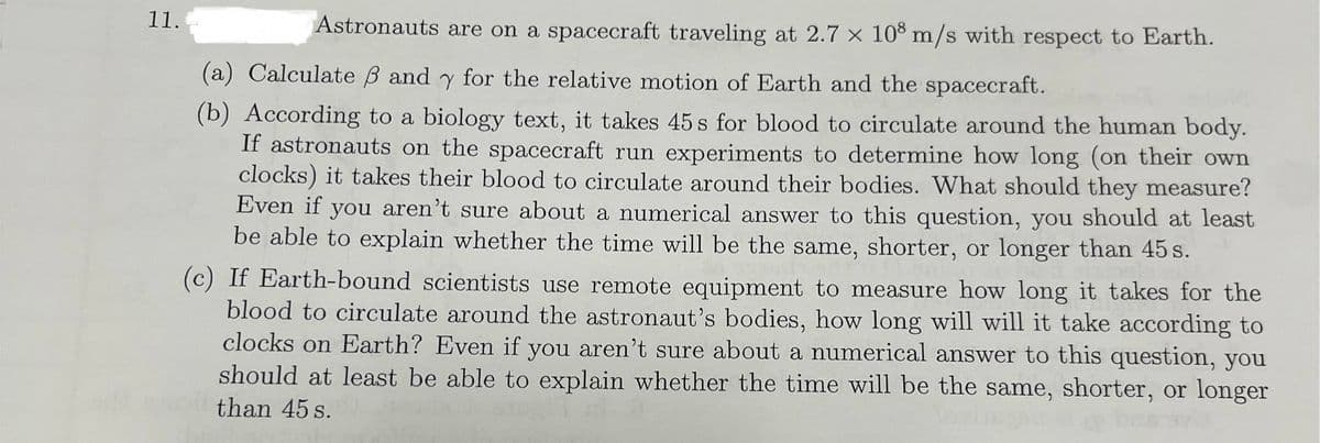 11.
Astronauts are on a spacecraft traveling at 2.7 x 108 m/s with respect to Earth.
(a) Calculate ẞ and y for the relative motion of Earth and the spacecraft.
(b) According to a biology text, it takes 45 s for blood to circulate around the human body.
If astronauts on the spacecraft run experiments to determine how long (on their own
clocks) it takes their blood to circulate around their bodies. What should they measure?
Even if you aren't sure about a numerical answer to this question, you should at least
be able to explain whether the time will be the same, shorter, or longer than 45s.
(c) If Earth-bound scientists use remote equipment to measure how long it takes for the
blood to circulate around the astronaut's bodies, how long will will it take according to
clocks on Earth? Even if you aren't sure about a numerical answer to this question, you
should at least be able to explain whether the time will be the same, shorter, or longer
than 45 s.