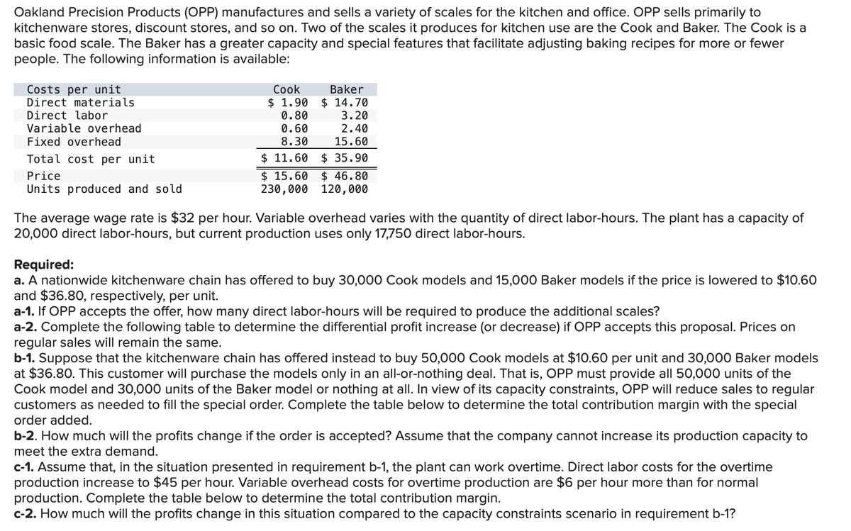 Oakland Precision Products (OPP) manufactures and sells a variety of scales for the kitchen and office. OPP sells primarily to
kitchenware stores, discount stores, and so on. Two of the scales it produces for kitchen use are the Cook and Baker. The Cook is a
basic food scale. The Baker has a greater capacity and special features that facilitate adjusting baking recipes for more or fewer
people. The following information is available:
Costs per unit
Direct materials
Direct labor
Variable overhead
Fixed overhead
Total cost per unit
Price
Units produced and sold
Cook
$ 1.90
0.80
0.60
8.30
Baker
$14.70
3.20
2.40
15.60
$11.60 $ 35.90
$15.60 $46.80
230,000 120,000
The average wage rate is $32 per hour. Variable overhead varies with the quantity of direct labor-hours. The plant has a capacity of
20,000 direct labor-hours, but current production uses only 17,750 direct labor-hours.
Required:
a. A nationwide kitchenware chain has offered to buy 30,000 Cook models and 15,000 Baker models if the price is lowered to $10.60
and $36.80, respectively, per unit.
a-1. If OPP accepts the offer, how many direct labor-hours will be required to produce the additional scales?
a-2. Complete the following table to determine the differential profit increase (or decrease) if OPP accepts this proposal. Prices on
regular sales will remain the same.
b-1. Suppose that the kitchenware chain has offered instead to buy 50,000 Cook models at $10.60 per unit and 30,000 Baker models
at $36.80. This customer will purchase the models only in an all-or-nothing deal. That is, OPP must provide all 50,000 units of the
Cook model and 30,000 units of the Baker model or nothing at all. In view of its capacity constraints, OPP will reduce sales to regular
customers as needed to fill the special order. Complete the table below to determine the total contribution margin with the special
order added.
b-2. How much will the profits change if the order is accepted? Assume that the company cannot increase its production capacity to
meet the extra demand.
c-1. Assume that, in the situation presented in requirement b-1, the plant can work overtime. Direct labor costs for the overtime
production increase to $45 per hour. Variable overhead costs for overtime production are $6 per hour more than for normal
production. Complete the table below to determine the total contribution margin.
c-2. How much will the profits change in this situation compared to the capacity constraints scenario in requirement b-1?