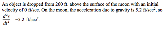 An object is dropped from 260 ft. above the surface of the moon with an initial
velocity of 0 ft/sec. On the moon, the acceleration due to gravity is 5.2 ft/sec², so
d²s
= -5.2 ft/sec².
dt²