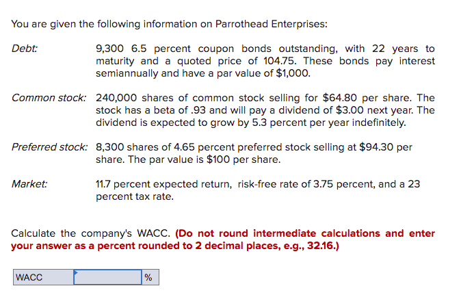 You are given the following information on Parrothead Enterprises:
Debt:
9,300 6.5 percent coupon bonds outstanding, with 22 years to
maturity and a quoted price of 104.75. These bonds pay interest
semiannually and have a par value of $1,000.
Common stock: 240,000 shares of common stock selling for $64.80 per share. The
stock has a beta of .93 and will pay a dividend of $3.00 next year. The
dividend is expected to grow by 5.3 percent per year indefinitely.
Preferred stock: 8,300 shares of 4.65 percent preferred stock selling at $94.30 per
share. The par value is $100 per share.
Market:
11.7 percent expected return, risk-free rate of 3.75 percent, and a 23
percent tax rate.
Calculate the company's WACC. (Do not round intermediate calculations and enter
your answer as a percent rounded to 2 decimal places, e.g., 32.16.)
WACC
%
