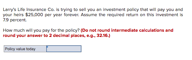 Larry's Life Insurance Co. is trying to sell you an investment policy that will pay you and
your heirs $25,000 per year forever. Assume the required return on this investment is
7.9 percent.
How much will you pay for the policy? (Do not round intermediate calculations and
round your answer to 2 decimal places, e.g., 32.16.)
Policy value today
