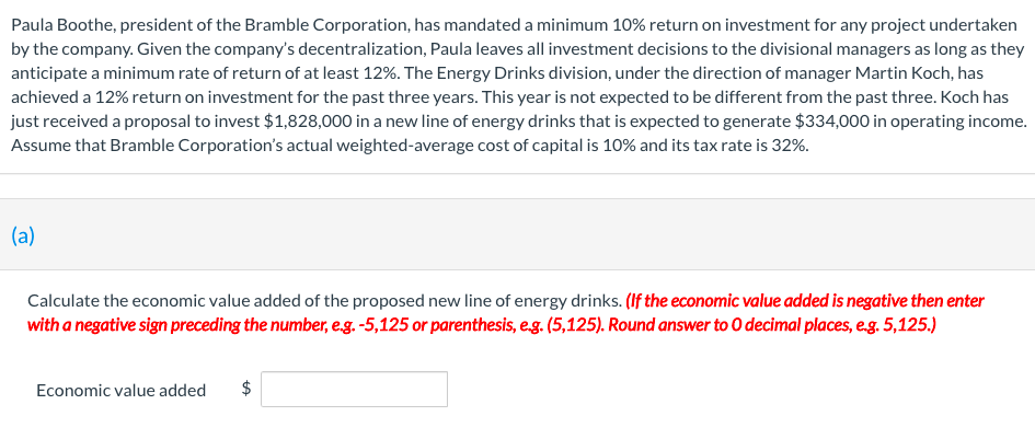 Paula Boothe, president of the Bramble Corporation, has mandated a minimum 10% return on investment for any project undertaken
by the company. Given the company's decentralization, Paula leaves all investment decisions to the divisional managers as long as they
anticipate a minimum rate of return of at least 12%. The Energy Drinks division, under the direction of manager Martin Koch, has
achieved a 12% return on investment for the past three years. This year is not expected to be different from the past three. Koch has
just received a proposal to invest $1,828,000 in a new line of energy drinks that is expected to generate $334,000 in operating income.
Assume that Bramble Corporation's actual weighted-average cost of capital is 10% and its tax rate is 32%.
(a)
Calculate the economic value added of the proposed new line of energy drinks. (If the economic value added is negative then enter
with a negative sign preceding the number, eg.-5,125 or parenthesis, eg. (5,125). Round answer to 0 decimal places, e.g. 5,125.)
Economic value added
%24
