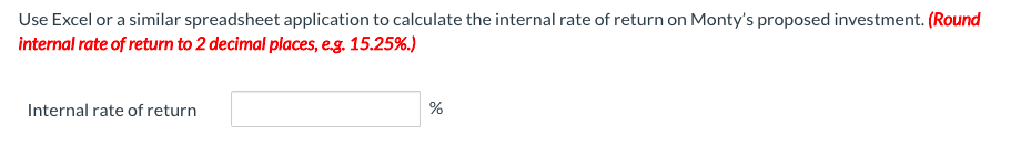 Use Excel or a similar spreadsheet application to calculate the internal rate of return on Monty's proposed investment. (Round
internal rate of return to 2 decimal places, eg. 15.25%.)
Internal rate of return
