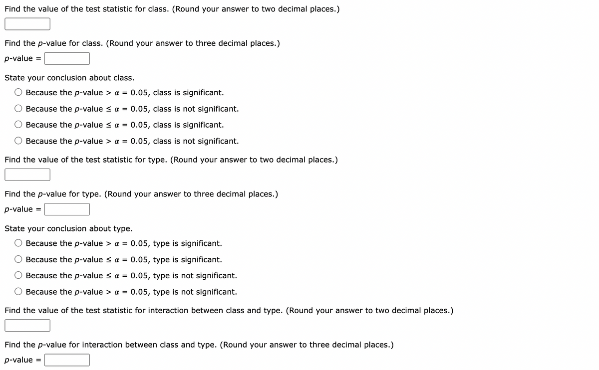 Find the value of the test statistic for class. (Round your answer to two decimal places.)
Find the p-value for class. (Round your answer to three decimal places.)
p-value
=
State your conclusion about class.
Because the p-value > a = 0.05, class is significant.
Because the p-value ≤ α = 0.05, class is not significant.
Because the p-value < α = 0.05, class is significant.
Because the p-value > a = 0.05, class is not significant.
Find the value of the test statistic for type. (Round your answer to two decimal places.)
Find the p-value for type. (Round your answer to three decimal places.)
p-value=
=
State your conclusion about type.
Because the p-value > α = 0.05, type is significant.
Because the p-value ≤ α = 0.05, type is significant.
Because the p-value < α = 0.05, type is not significant.
Because the p-value > a = 0.05, type is not significant.
Find the value of the test statistic for interaction between class and type. (Round your answer to two decimal places.)
Find the p-value for interaction between class and type. (Round your answer to three decimal places.)
p-value =