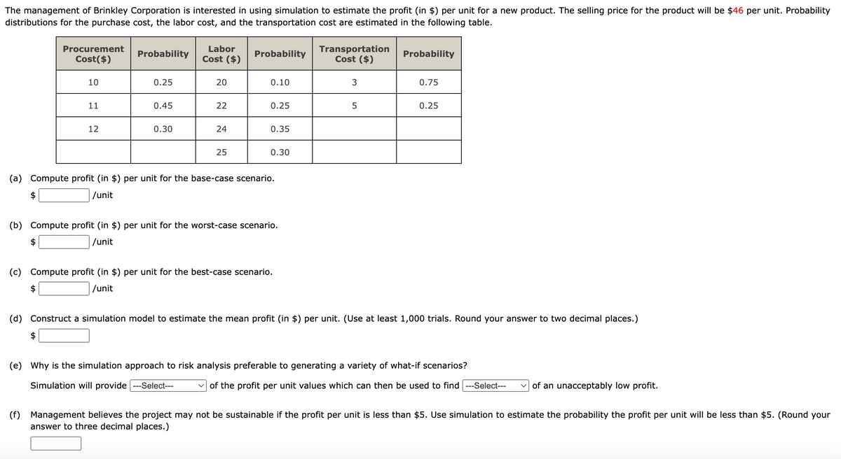 The management of Brinkley Corporation is interested in using simulation to estimate the profit (in $) per unit for a new product. The selling price for the product will be $46 per unit. Probability
distributions for the purchase cost, the labor cost, and the transportation cost are estimated in the following table.
Procurement
Cost($)
(c)
10
11
12
(f)
Probability
0.25
0.45
0.30
Labor
Cost ($)
20
22
24
25
Probability
0.10
0.25
0.35
(a) Compute profit (in $) per unit for the base-case scenario.
/unit
0.30
(b) Compute profit (in $) per unit for the worst-case scenario.
/unit
Compute profit (in $) per unit for the best-case scenario.
/unit
Transportation
Cost ($)
3
5
Probability
0.75
0.25
(d) Construct a simulation model to estimate the mean profit (in $) per unit. (Use at least 1,000 trials. Round your answer to two decimal places.)
(e) Why is the simulation approach to risk analysis preferable to generating a variety of what-if scenarios?
Simulation will provide ---Select---
✓of the profit per unit values which can then be used to find ---Select--- of an unacceptably low profit.
Management believes the project may not be sustainable if the profit per unit is less than $5. Use simulation to estimate the probability the profit per unit will be less than $5. (Round your
answer to three decimal places.)