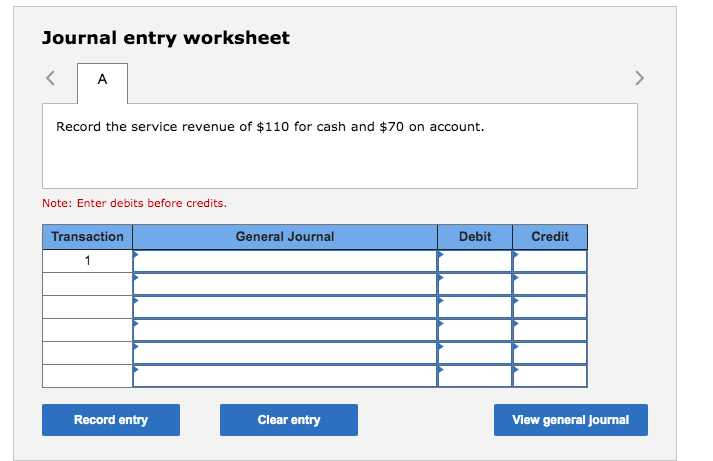 Journal entry worksheet
A
<>
Record the service revenue of $110 for cash and $70 on account.
Note: Enter debits before credits.
Transaction
General Journal
Debit
Credit
1
Record entry
Clear entry
Vlew general journal
