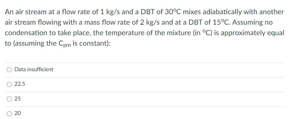 An air stream at a flow rate of 1 kg/s and a DBT of 30°C mixes adiabatically with another
air stream flowing with a mass flow rate of 2 kg/s and at a DBT of 15°C. Assuming no
condensation to take place, the temperature of the mixture (in °C) is approximately equal
to (assuming the Cpm is constant):
Data insufficient
O 22.5
O 25
20
