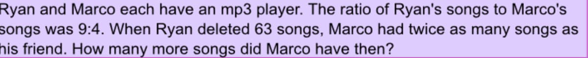 Ryan and Marco each have an mp3 player. The ratio of Ryan's songs to Marco's
songs was 9:4. When Ryan deleted 63 songs, Marco had twice as many songs as
his friend. How many more songs did Marco have then?
