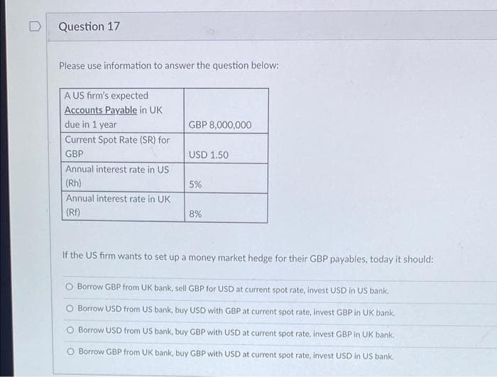 Question 17
Please use information to answer the question below:
A US firm's expected
Accounts Payable in UK
due in 1 year
Current Spot Rate (SR) for
GBP
Annual interest rate in US
(Rh)
Annual interest rate in UK
(Rf)
GBP 8,000,000
USD 1.50
5%
8%
If the US firm wants to set up a money market hedge for their GBP payables, today it should:
O Borrow GBP from UK bank, sell GBP for USD at current spot rate, invest USD in US bank.
Borrow USD from US bank, buy USD with GBP at current spot rate, invest GBP in UK bank.
Borrow USD from US bank, buy GBP with USD at current spot rate, invest GBP in UK bank.
O Borrow GBP from UK bank, buy GBP with USD at current spot rate, invest USD in US bank.