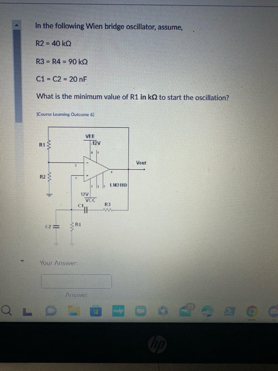 In the following Wien bridge oscillator, assume,
R2 = 40 kQ
R3 R4 90 kQ
C1 C2 = 20 nF
What is the minimum value of R1 in kQ to start the oscillation?
[Course Learning Outcome 6]
R1
22
R2
ww
C2=
RI
Your Answer:
VEE
-12V
12V
VCC
R3
w
Answer
LM318D
Vout
hp