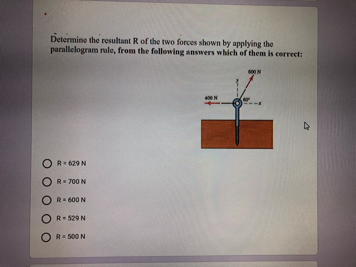 Determine the resultant R of the two forces shown by applying the
parallelogram rule, from the following answers which of them is correct:
600 N
400 N
60
R= 629 N
R = 700 N
R= 600 N
R= 529 N
R = 500 N
