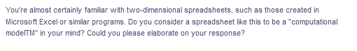 You're almost certainly familiar with two-dimensional spreadsheets, such as those created in
Microsoft Excel or similar programs. Do you consider a spreadsheet like this to be a "computational
modelTM" in your mind? Could you please elaborate on your response?
