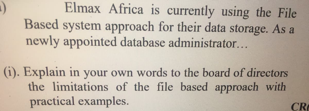 Elmax Africa is currently using the File
Based system approach for their data storage. As a
newly appointed database administrator...
(i). Explain in your own words to the board of directors
the limitations of the file based approach with
practical examples.
ÇR
