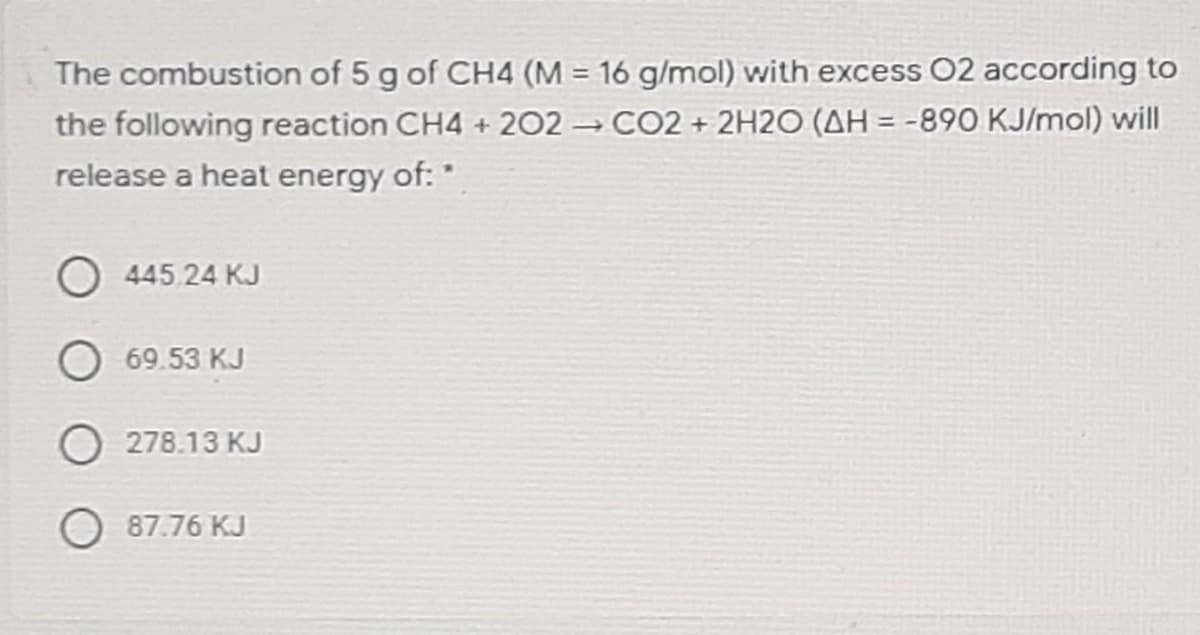 The combustion of 5 g of CH4 (M = 16 g/mol) with excess 02 according to
the following reaction CH4 + 202 CO2 + 2H2O (AH = -890 KJ/mol) will
release a heat energy of:"
O 445.24 KJ
69.53 KJ
O 278.13 KJ
O 87.76 KJ
