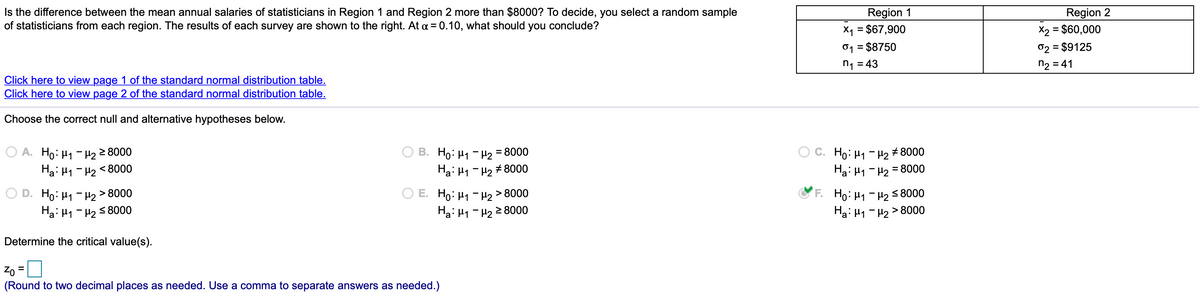 Is the difference between the mean annual salaries of statisticians in Region 1 and Region 2 more than $8000? To decide, you select a random sample
of statisticians from each region. The results of each survey are shown to the right. At a = 0.10, what should you conclude?
Region 1
X1 = $67,900
01 = $8750
Region 2
X2 = $60,000
02 = $9125
n2 = 41
%3D
n1 = 43
Click here to view page 1 of the standard normal distribution table.
Click here to view page 2 of the standard normal distribution table.
Choose the correct null and alternative hypotheses below.
A. Ho: H1 - H22 8000
Ha: H1 - H2 < 8000
B. Ho: H1 - H2 = 8000
Ha: H1 - H2 # 8000
C. Ho: H1 - H2 # 8000
Ha: H1 - H2 = 8000
Ho: H1 - H2 > 8000
Ha: H1 - H2 5 8000
O E. Ho: H1 - H2 > 8000
Hai H1 - H2 2 8000
Ho: H1 - H2 58000
Hai H1 - H2>
Determine the critical value(s).
Zo =
(Round to two decimal places as needed. Use a comma to separate answers as needed.)
