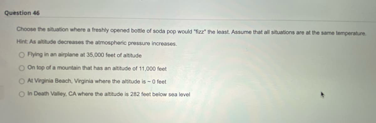 Question 46
Choose the situation where a freshly opened bottle of soda pop would "fizz" the least. Assume that all situations are at the same temperature.
Hint: As altitude decreases the atmospheric pressure increases.
O Flying in an airplane at 35,000 feet of altitude
O On top of a mountain that has an altitude of 11,000 feet
O At Virginia Beach, Virginia where the altitude is - 0 feet
O In Death Valley, CA where the altitude is 282 feet below sea level