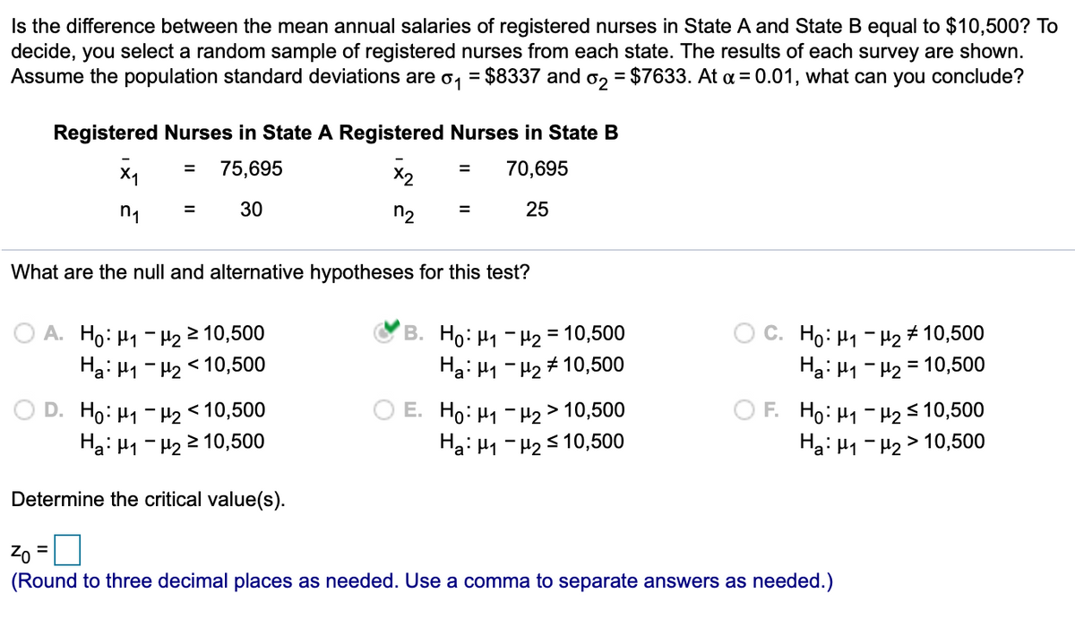 Is the difference between the mean annual salaries of registered nurses in State A and State B equal to $10,500? To
decide, you select a random sample of registered nurses from each state. The results of each survey are shown.
Assume the population standard deviations are o,
$8337 and o, = $7633. At a = 0.01, what can you conclude?
Registered Nurses in State A Registered Nurses in State B
X1
75,695
70,695
%3D
%3D
X2
30
n2
25
What are the null and alternative hypotheses for this test?
O A. Ho: H1 - H22 10,500
Ha: H1 - H2 < 10,500
B. Ho: H1 - H2 = 10,500
Ha: H1 - H2 # 10,500
) C. Ho: H1- H2 # 10,500
Ha: H1 - H2 = 10,500
O D. Ho: H1 - H2<10,500
Ha: H1 - H2 2 10,500
O E. Ho: H1 - H2 > 10,500
Ha: H1 - H25 10,500
O F. Ho: H1 - H2s 10,500
Ha: H1 - H2 > 10,500
Determine the critical value(s).
Zo =
(Round to three decimal places as needed. Use a comma to separate answers as needed.)
