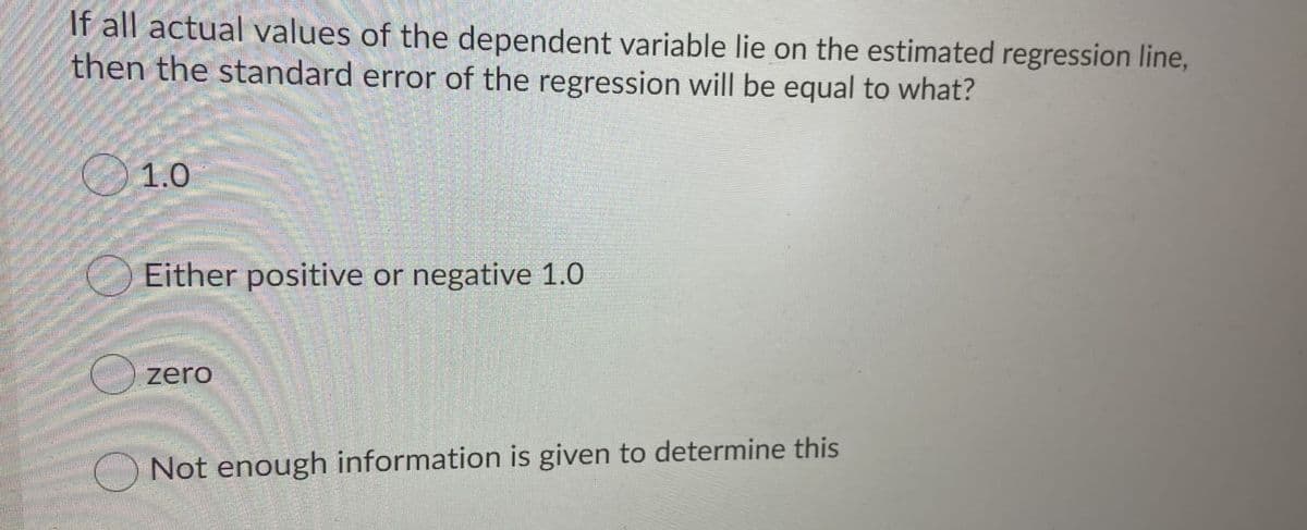 If all actual values of the dependent variable lie on the estimated regression line,
then the standard error of the regression will be equal to what?
1.0
Either positive or negative 1.0
zero
O Not enough information is given to determine this
