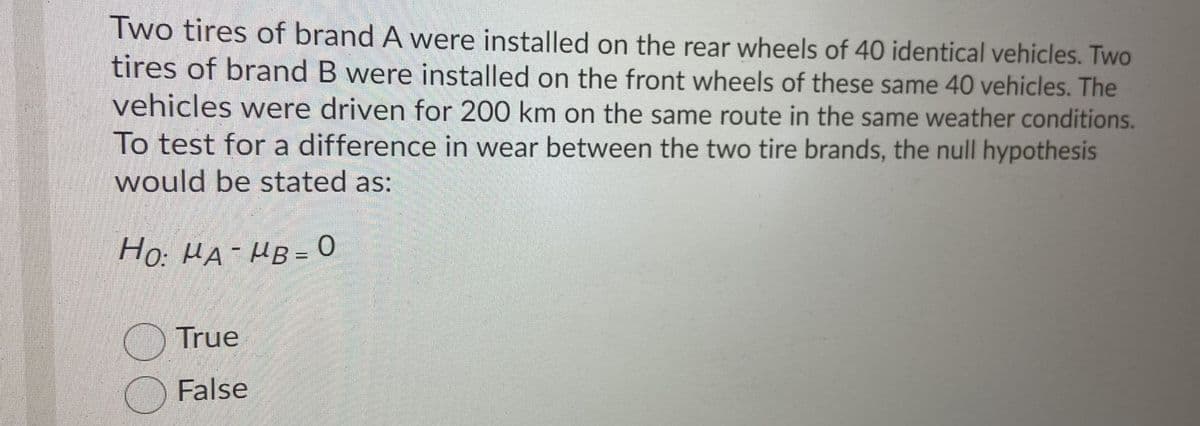 Two tires of brand A were installed on the rear wheels of 40 identical vehicles. Two
tires of brand B were installed on the front wheels of these same 40 vehicles. The
vehicles were driven for 200 km on the same route in the same weather conditions.
To test for a difference in wear between the two tire brands, the null hypothesis
would be stated as:
Ho: HA-HB = 0
True
False
