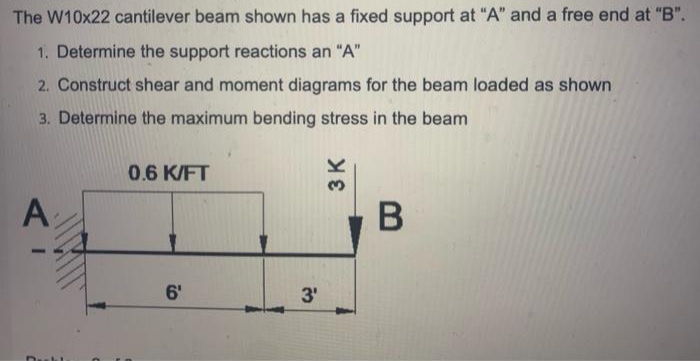 The W10x22 cantilever beam shown has a fixed support at "A" and a free end at "B".
1. Determine the support reactions an "A"
2. Construct shear and moment diagrams for the beam loaded as shown
3. Determine the maximum bending stress in the beam
0.6 K/FT
A
6'
3'
3 K
