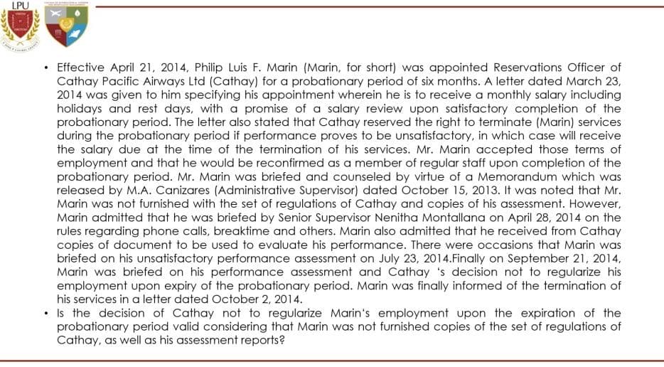 LPU
• Effective April 21, 2014, Philip Luis F. Marin (Marin, for short) was appointed Reservations Officer of
Cathay Pacific Airways Ltd (Cathay) for a probationary period of six months. A letter dated March 23,
2014 was given to him specifying his appointment wherein he is to receive a monthly salary including
holidays and rest days, with a promise of a salary review upon satisfactory completion of the
probationary period. The letter also stated that Cathay reserved the right to terminate (Marin) services
during the probationary period if performance proves to be unsatisfactory, in which case will receive
the salary due at the time of the termination of his services. Mr. Marin accepted those terms of
employment and that he would be reconfirmed as a member of regular staff upon completion of the
probationary period. Mr. Marin was briefed and counseled by virtue of a Memorandum which was
released by M.A. Canizares (Administrative Supervisor) dated October 15, 2013. It was noted that Mr.
Marin was not furnished with the set of regulations of Cathay and copies of his assessment. However,
Marin admitted that he was briefed by Senior Supervisor Nenitha Montallana on April 28, 2014 on the
rules regarding phone calls, breaktime and others. Marin also admitted that he received from Cathay
copies of document to be used to evaluate his performance. There were occasions that Marin was
briefed on his unsatisfactory performance assessment on July 23, 2014.Finally on September 21, 2014,
Marin was briefed on his performance assessment and Cathay 's decision not to regularize his
employment upon expiry of the probationary period. Marin was finally informed of the termination of
his services in a letter dated October 2, 2014.
• Is the decision of Cathay not to regularize Marin's employment upon the expiration of the
probationary period valid considering that Marin was not furnished copies of the set of regulations of
Cathay, as well as his assessment reports?
