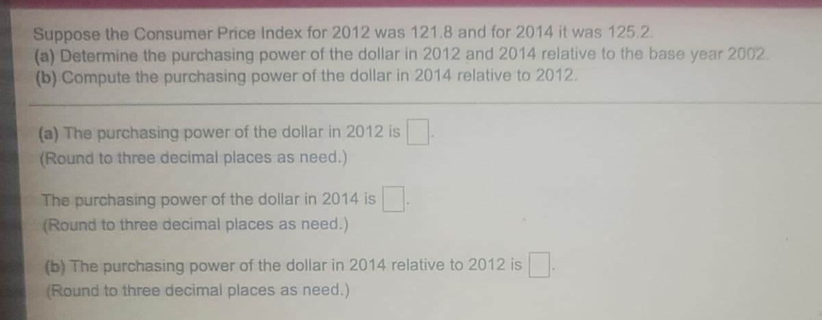 Suppose the Consumer Price Index for 2012 was 121.8 and for 2014 it was 125.2.
(a) Determine the purchasing power of the dollar in 2012 and 2014 relative to the base year 2002.
(b) Compute the purchasing power of the dollar in 2014 relative to 2012.
(a) The purchasing power of the dollar in 2012 is.
(Round to three decimal places as need.)
The purchasing power of the dollar in 2014 is
(Round to three decimal places as need.)
(b) The purchasing power of the dollar in 2014 relative to 2012 is.
(Round to three decimal places as need.)
