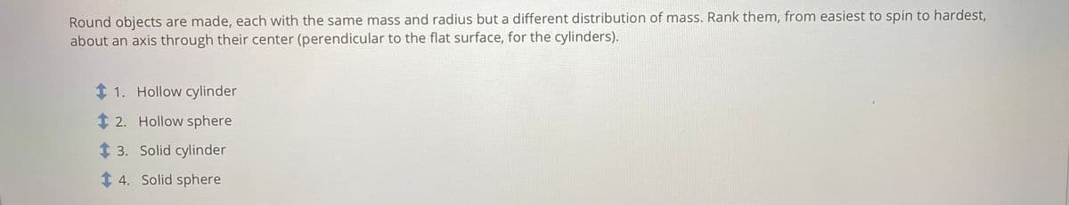 Round objects are made, each with the same mass and radius but a different distribution of maSs. Rank them, from easiest to spin to hardest,
about an axis through their center (perendicular to the flat surface, for the cylinders).
1 1. Hollow cylinder
t 2. Hollow sphere
t 3. Solid cylinder
1 4. Solid sphere
