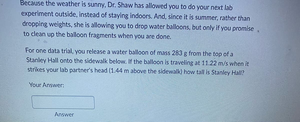 Because the weather is sunny, Dr. Shaw has allowed you to do your next lab
experiment outside, instead of staying indoors. And, since it is summer, rather than
dropping weights, she is allowing you to drop water balloons, but only if you promise
to clean up the balloon fragments when you are done.
For one data trial, you release a water balloon of mass 283 g from the top of a
Stanley Hall onto the sidewalk below. If the balloon is traveling at 11.22 m/s when it
strikes your lab partner's head (1.44 m above the sidewalk) how tall is Stanley Hall?
Your Answer:
Answer