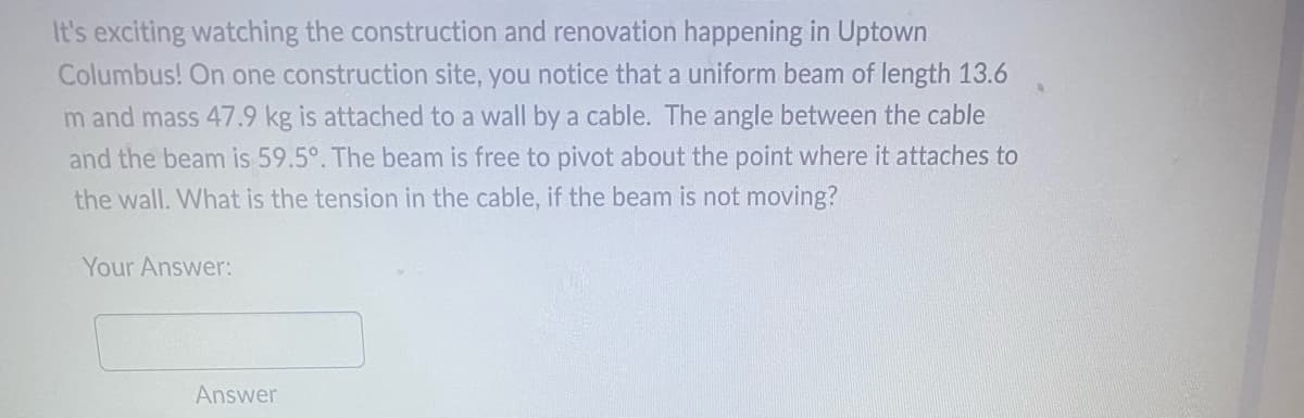 It's exciting watching the construction and renovation happening in Uptown
Columbus! On one construction site, you notice that a uniform beam of length 13.6
m and mass 47.9 kg is attached to a wall by a cable. The angle between the cable
and the beam is 59.5°. The beam is free to pivot about the point where it attaches to
the wall. What is the tension in the cable, if the beam is not moving?
Your Answer:
Answer