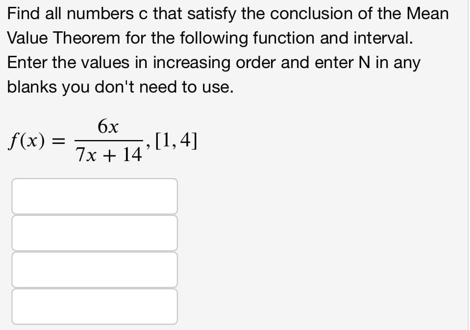 Find all numbers c that satisfy the conclusion of the Mean
Value Theorem for the following function and interval.
Enter the values in increasing order and enter N in any
blanks you don't need to use.
f(x) =
6x
7x + 14
,[1,4]