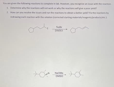 You are given the following reactions to complete in lab. However, you recognize an issue with the reaction.
1. Determine why the reactions will not work or why the reactions will give a poor yield?
2. How can you resolve the issues and run the reactions to obtain a better yield? Fix the reactions by
redrawing each reaction with the solution (corrected starting materials/reagents/products/etc.).
+0
Br
NaBri
DMSO
NaOMe
DMSO