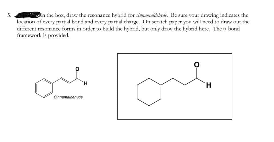 5.
In the box, draw the resonance hybrid for cinnamaldebyde. Be sure your drawing indicates the
location of every partial bond and every partial charge. On scratch paper you will need to draw out the
different resonance forms in order to build the hybrid, but only draw the hybrid here. The o bond
framework is provided.
H.
H.
Cinnamaldehyde

