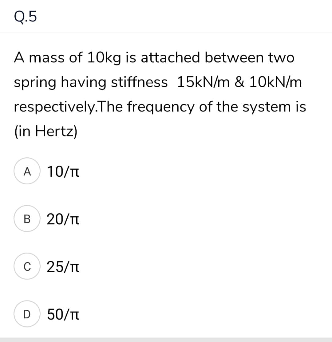 Q.5
A mass of 10kg is attached between two
spring having stiffness 15KN/m & 10kN/m
respectively.The frequency of the system is
(in Hertz)
A 10/T
B
20/n
c 25/T
D 50/Tt
