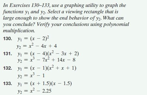 In Exercises 130–133, use a graphing utility to graph the
functions y, and y2. Select a viewing rectangle that is
large enough to show the end behavior of y2. What can
you conclude? Verify your conclusions using polynomial
multiplication.
130. yı = (x - 2)²
y2 = x2 – 4x + 4
131. yı = (x – 4)(x²
y2 = x - 7x2 + 14x – 8
132. yı = (x – 1)(x + x + 1)
y2 = x – 1
133. yı = (x + 1.5)(x – 1.5)
y2 = x? – 2.25
3x + 2)
