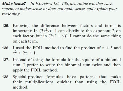 Make Sense? In Exercises 135–138, determine whether each
statement makes sense or does not make sense, and explain your
reasoning.
135. Knowing the difference between factors and terms is
important: In (3x?y)“, I can distribute the exponent 2 on
each factor, but in (3x² + y)', I cannot do the same thing
on each term.
136. I used the FOIL method to find the product of x + 5 and
x + 2x + 1.
137. Instead of using the formula for the square of a binomial
sum, I prefer to write the binomial sum twice and then
apply the FOIL method.
138. Special-product formulas have patterns that make
their multiplications quicker than using the FOIL
method.
