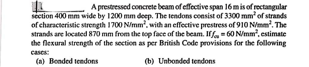 A prestressed concrete beam of effective span 16 m is of rectangular
section 400 mm wide by 1200 mm deep. The tendons consist of 3300 mm² of strands
of characteristic strength 1700 N/mm², with an effective prestress of 910 N/mm². The
strands are located 870 mm from the top face of the beam. Iff = 60 N/mm², estimate
the flexural strength of the section as per British Code provisions for the following
(b) Unbonded tendons
cases:
(a) Bonded tendons