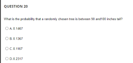 QUESTION 20
What is the probability that a randomly chosen tree is between 90 and 100 inches tall?
O A. 0.1467
OB. 0.1367
OC. 0.1167
O D.0.2317