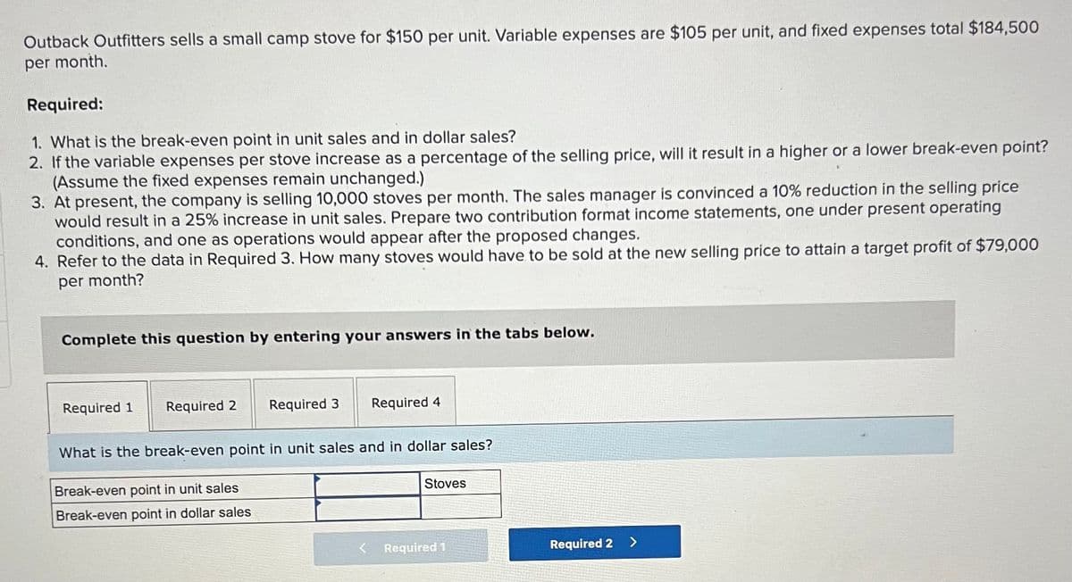 Outback Outfitters sells a small camp stove for $150 per unit. Variable expenses are $105 per unit, and fixed expenses total $184,500
per month.
Required:
1. What is the break-even point in unit sales and in dollar sales?
2. If the variable expenses per stove increase as a percentage of the selling price, will it result in a higher or a lower break-even point?
(Assume the fixed expenses remain unchanged.)
3. At present, the company is selling 10,000 stoves per month. The sales manager is convinced a 10% reduction in the selling price
would result in a 25% increase in unit sales. Prepare two contribution format income statements, one under present operating
conditions, and one as operations would appear after the proposed changes.
4. Refer to the data in Required 3. How many stoves would have to be sold at the new selling price to attain a target profit of $79,000
per month?
Complete this question by entering your answers in the tabs below.
Required 1
Required 2
Required 3
Break-even point in unit sales
Break-even point in dollar sales
Required 4
What is the break-even point in unit sales and in dollar sales?
Stoves
Required 1
Required 2
>