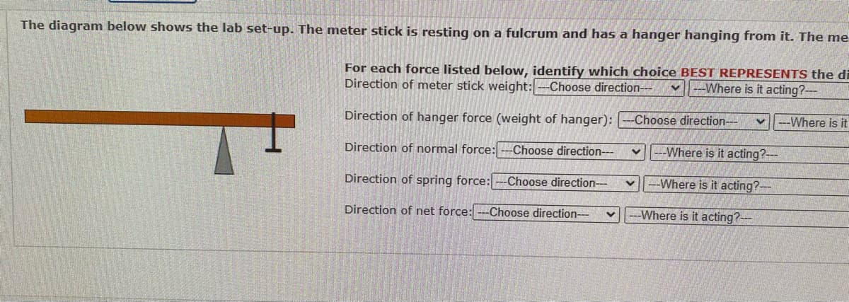 The diagram below shows the lab set-up. The meter stick is resting on a fulcrum and has a hanger hanging from it. The me
For each force listed below, identify which choice BEST REPRESENTS the di
Direction of meter stick weight:--Choose direction--- V Where is it acting?---
Direction of hanger force (weight of hanger): --Choose direction-- V ---Where is it
Direction of normal force: ---Choose direction---
Where is it acting?---
V ---Where is it acting?---
--Where is it acting?---
Direction of spring force: ---Choose direction---
Direction of net force: --Choose direction--- V
V