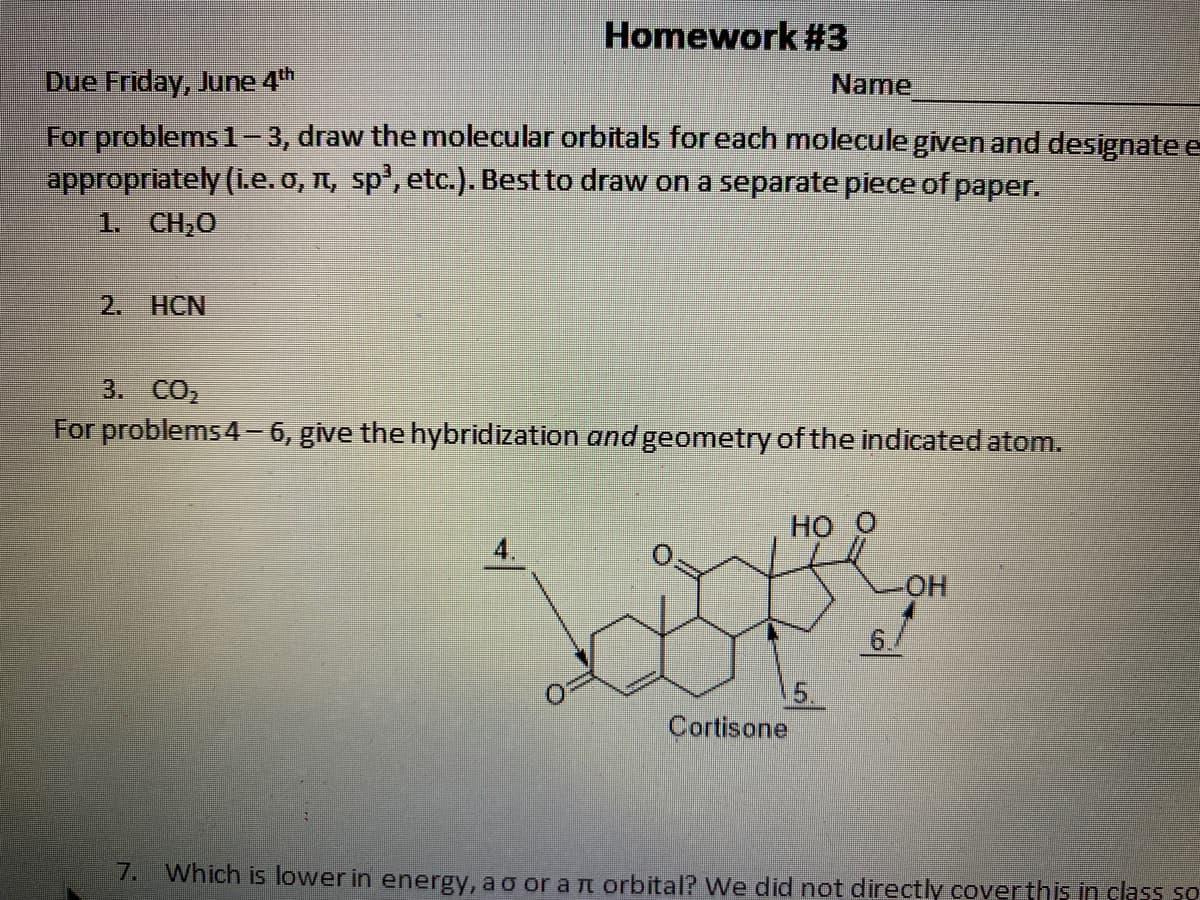 Homework #3
Due Friday, June 4th
Name
For problems 1-3, draw the molecular orbitals for each molecule given and designatee
appropriately (i.e. o, n, sp', etc.). Best to draw on a separate piece of paper.
1. CH,0
2. HCN
3. CO2
For problems 4- 6, give the hybridization and geometry of the indicated atom.
но
6./
5.
Cortisone
7. Which is lower in energy, a o or a rT orbital? We did not directly coverthis in class so
