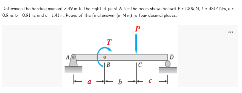 Determine the bending moment 2.39 m to the right of point A for the beam shown belowif P = 1006 N, T = 3812 Nm, a =
0.9 m, b = 0.91 m, and c = 1.41 m. Round of the final answer (in N m) to four decimal places.
P
T
Al
D
k
a
| B
- b
C
T