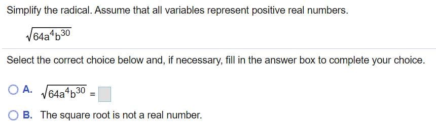 Simplify the radical. Assume that all variables represent positive real numbers.
64a4b30
Select the correct choice below and, if necessary, fill in the answer box to complete your choice.
O A. V64a b30
B. The square root is not a real number.
